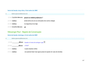 Início da Sessão: terça-feira, 9 de Junho de 2009

         Adelina (geramovel@hotmail.com)


    (23:48) TyGáNá Oliiveirá:     passei no módulo professora ?

    (23:49) Adelina:              ainda tenho de ver as correcções dos outros colegas

    (23:49) Adelina:              na segunda já vos digo

    (23:49) TyGáNá Oliiveirá:     ok


    Messenger Plus! - Registo de Conversação
    Início da Sessão: domingo, 21 de Junho de 2009

         Adelina (geramovel@hotmail.com)


    (19:30) __________[햘]bol:      kuando e k temos de entregar o quiz

    (19:30) __________[햘]bol:      a ficha*

    (19:31) Adelina:               é para resolver online

    (19:31) Adelina:               se quiseres fazer isso agora posso te ajudar em caso de dúvidas




                                                                                                     167
 