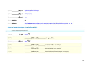 (19:31) __________[햘]bol:          agora nao posso mais logo

    (19:31) __________[햘]bol:          ate logo stora

    (19:32) __________[햘]bol:          xau

    (19:32) Adelina:                   ok

    (19:32) Adelina:                   http://www.surveymonkey.com/s.aspx?sm=ixndQGPDAzDvWHzNmdzEbg_3d_3d

    Início da Sessão: domingo, 21 de Junho de 2009

             Adelina (geramovel@hotmail.com)


    (20:38) __________[햘]bol:          ta aqui

    (20:38)                            __________[햘]bolas[햘]__________ está agora Online

    (20:48) __________[햘]bol:          stora

    (20:48)                            __________[햘]bolas[햘]__________ acabou de pedir a sua atenção.

    (20:49)                            __________[햘]bolas[햘]__________ alterou o estado para Ausente

    (20:49)                            __________[햘]bolas[햘]__________ alterou a mensagem pessoal para "da toques"




                                                                                                                     168
 