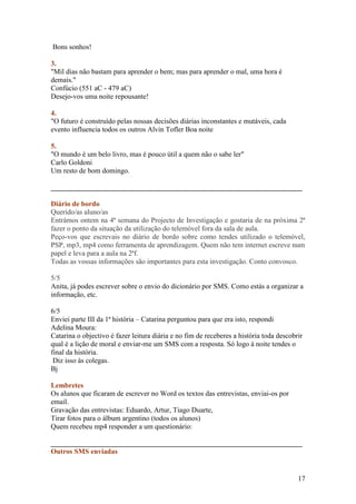 Bons sonhos!

3.
"Mil dias não bastam para aprender o bem; mas para aprender o mal, uma hora é
demais."
Confúcio (551 aC - 479 aC)
Desejo-vos uma noite repousante!

4.
"O futuro é construído pelas nossas decisões diárias inconstantes e mutáveis, cada
evento influencia todos os outros Alvin Tofler Boa noite

5.
"O mundo é um belo livro, mas é pouco útil a quem não o sabe ler"
Carlo Goldoni
Um resto de bom domingo.

______________________________________________________________________

Diário de bordo
Querido/as aluno/as
Entrámos ontem na 4ª semana do Projecto de Investigação e gostaria de na próxima 2ª
fazer o ponto da situação da utilização do telemóvel fora da sala de aula.
Peço-vos que escrevais no diário de bordo sobre como tendes utilizado o telemóvel,
PSP, mp3, mp4 como ferramenta de aprendizagem. Quem não tem internet escreve num
papel e leva para a aula na 2ªf.
Todas as vossas informações são importantes para esta investigação. Conto convosco.

5/5
Anita, já podes escrever sobre o envio do dicionário por SMS. Como estás a organizar a
informação, etc.

6/5
Enviei parte III da 1ª história – Catarina perguntou para que era isto, respondi
Adelina Moura:
Catarina o objectivo é fazer leitura diária e no fim de receberes a história toda descobrir
qual é a lição de moral e enviar-me um SMS com a resposta. Só logo à noite tendes o
final da história.
 Diz isso às colegas.
Bj

Lembretes
Os alunos que ficaram de escrever no Word os textos das entrevistas, enviai-os por
email.
Gravação das entrevistas: Eduardo, Artur, Tiago Duarte,
Tirar fotos para o álbum argentino (todos os alunos)
Quem recebeu mp4 responder a um questionário:

______________________________________________________________________
Outros SMS enviadas


                                                                                         17
 