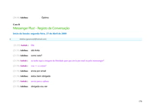 (20:54) Adelina:                Óptimo


    Caso B
    Messenger Plus! - Registo de Conversação
    Início da Sessão: segunda-feira, 27 de Abril de 2009

          Adelina (geramovel@hotmail.com)


    (21:53) Anitah :    Olá

    (21:53) Adelina:    olá Anita

    (21:53) Adelina:    como vais?

    (21:54) Anitah :    eu tenho aqui a imagem da liberdade quer que envie por mail ou pelo menssenger?

    (21:54) Anitah :    vou +/- e a stora?

    (21:54) Adelina:    envia por email

    (21:54) Adelina:    estou bem obrigada

    (21:57) Anitah :    enviei para o epbsec

    (21:58) Adelina:    obrigada vou ver




                                                                                                          170
 