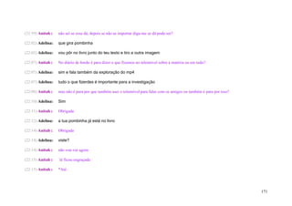 (21:59) Anitah :   não sei se essa dá, depois se não se importar diga-me se dá pode ser?

(22:02) Adelina:   que gira pombinha

(22:02) Adelina:   vou pôr no livro junto do teu texto e tiro a outra imagem

(22:07) Anitah :   No diário de bordo é para dizer o que fizemos no telemóvel sobre a matéria ou em tudo?

(22:07) Adelina:   sim e fala também da exploração do mp4

(22:07) Adelina:   tudo o que fizerdes é importante para a investigação

(22:08) Anitah :   mas não é para por que também usei o telemóvel para falar com os amigos ou também é para por isso?

(22:10) Adelina:   Sim

(22:11) Anitah :   Obrigada

(22:12) Adelina:   a tua pombinha já está no livro

(22:14) Anitah :   Obrigada

(22:14) Adelina:   viste?

(22:14) Anitah :   não vou ver agora

(22:15) Anitah :   ´té ficou engraçada

(22:15) Anitah :   *Até




                                                                                                                        171
 