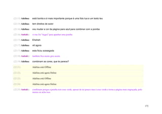 (22:15) Adelina:   está bonita e é mais importante porque é uma foto tua e um texto teu

(22:15) Adelina:   tem direitos de autor

(22:16) Adelina:   vou mudar a cor da página para azul para combinar com a pomba

(22:16) Anitah :   vi-me foi "negra" para apanhar uma pomba

(22:17) Adelina:   Eheheh

(22:17) Adelina:   vê agora

(22:17) Adelina:   esta ficou sossegada

(22:18) Anitah :   também fica muito giro assim

(22:19) Adelina:   combinam as cores, que te parece?

(22:21)            Adelina está Offline

(22:22)            Adelina está agora Online

(22:22)            Adelina está Offline

(22:24)            Adelina está agora Online

(22:25) Anitah :   combinam porque a pomba tem esse verde, apesar de ter pouco mas é esse verde e torna a página mais engraçada, pelo
                   menos eu acho isso




                                                                                                                                        172
 