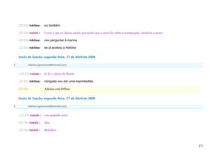 (22:28) Adelina:       eu também

    (22:28) Anitah :       Como é que se chama aqulas gravações que a stora fez sobre a comparação, metáfora e assim

    (22:28) Adelina:       vou perguntar à marina

    (22:28) Adelina:       se já acabou a história

    Início da Sessão: segunda-feira, 27 de Abril de 2009

             Adelina (geramovel@hotmail.com)


    (22:32) Anitah :       Já fiz o diário de Bordo

    (22:32) Adelina:       obrigada vou dar uma espreitadela

    (22:33)                Adelina está Offline

    Início da Sessão: segunda-feira, 27 de Abril de 2009

             Adelina (geramovel@hotmail.com)


    (22:54) Anitah :       vou andando stora

    (22:54) Anitah :       Xau

    (22:54) Anitah :       Beijinhos




                                                                                                                       173
 