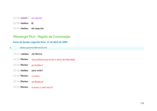 (22:54) Anitah :    até segunda

    (22:54) Adelina:    Bj

    (22:54) Adelina:    até segunda


    Messenger Plus! - Registo de Conversação
    Início da Sessão: segunda-feira, 27 de Abril de 2009

          Adelina (geramovel@hotmail.com)


    (22:35) Adelina:    olá Marina

    (22:36) Marina:     ola professora ja enviei o texto da liberdade

    (22:36) Marina:     ja recebeu?

    (22:36) Adelina:    para onde?

    (22:36) Marina:     o mail é

    (22:36) Marina:     sec@epb.pt

    (22:36) Marina:     é assim o mail nao é?




                                                                        174
 