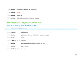(22:46) Adelina:   um minuto e já podes ver como ficou

    (22:46) Marina:    ah ok

    (22:49) Adelina:   podes ver

    (22:50) Adelina:   já lá está o texto, corrigi algumas coisitas



    Messenger Plus! - Registo de Conversação
    Início da Sessão: terça-feira, 28 de Abril de 2009

         Adelina (geramovel@hotmail.com)


    (21:03) Adelina:           olá Catarina

    (21:03) Adelina:           preciso dos números de telemóvel das tuas colegas

    (21:04) Adelina:           tens?

    (21:14) C A T A R I N A:   que quais?

    (21:14) Adelina:           vou passar a enviar-vos o dicionário por SMS

    (21:14) Adelina:           que te parece?

    (21:15) C A T A R I N A:   sim, sim



                                                                                   176
 