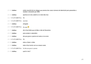 (21:16) Adelina:           então amanhã diz às colegas que preciso dos vosso números de telemóvel para passardes a
                           receber o dicionário por SMS

(21:16) Adelina:           aponta-os no teu caderno e à noite dás-mos

(21:17) C A T A R I N A:   Ok

(21:17) C A T A R I N A:   esta bem

(21:17) Adelina:           obrigada

(21:17) C A T A R I N A:   De nada

(21:17) Adelina:           diz à Ana Sofia que só falta o mês de Novembro

(21:17) Adelina:           para acabar o calendário

(21:18) Adelina:           ela que grave o poema em áudio e mo envie

(21:18) C A T A R I N A:   Ok

(21:18) Adelina:           estou a fazer o vídeo

(21:18) Adelina:           está a ficar bonito com as vossas vozes

(21:18) C A T A R I N A:   Eu tbm nao gravei o poema

(21:19) Adelina:           qual é o teu?




                                                                                                                     177
 
