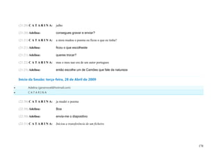 (21:20) C A T A R I N A:   julho

    (21:20) Adelina:           consegues gravar e enviar?

    (21:21) C A T A R I N A:   a stora mudou o poema ou ficou o que eu tinha?

    (21:21) Adelina:           ficou o que escolheste

    (21:21) Adelina:           queres trocar?

    (21:22) C A T A R I N A:   mas o meu nao era de um autor portugues

    (21:25) Adelina:           então escolhe um de Camões que fale da natureza


    Início da Sessão: terça-feira, 28 de Abril de 2009

         Adelina (geramovel@hotmail.com)
         CATARINA


    (22:30) C A T A R I N A:   ja mudei o poema

    (22:30) Adelina:           Boa

    (22:30) Adelina:           envia-me o diapositivo

    (22:31) C A T A R I N A:   Iniciou a transferência de um ficheiro




                                                                                 178
 