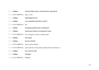 (22:32) Adelina:           manda também para o email para ficar arquivado lá

(22:33) C A T A R I N A:   diga o e-mail

(22:33) Adelina:           epbsec@gmail.com

(22:36) Adelina:           o teu calendário está feito no word?

(22:36) C A T A R I N A:   Sim

(22:37) Adelina:           consegues passá-lo para o powerpoint

(22:37) Adelina:           porque para inseri-lo no powerpoint muda

(22:37) C A T A R I N A:   sim, mas agora ja e tarde so amanha entao

(22:38) Adelina:           tens tempo

(22:38) Adelina:           faz isso amanhã

(22:38) C A T A R I N A:   entao eu passo amanha

(22:38) C A T A R I N A:   agora tenho de ir dormir porque amanha tenho de acordar as 6

(22:38) Adelina:           tem uma boa noite

(22:39) Adelina:           Obrigada

(22:39) C A T A R I N A:   Obrigado




                                                                                          179
 