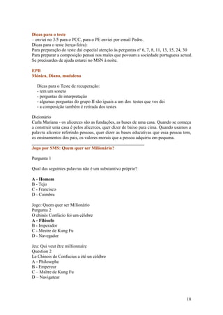 Dicas para o teste
– enviei no 3/5 para o PCC, para o PE enviei por email Pedro.
Dicas para o teste (terça-feira):
Para preparação do teste dai especial atenção às perguntas nº 6, 7, 8, 11, 13, 15, 24, 30
Para preparar a composição pensai nos males que povoam a sociedade portuguesa actual.
Se precisardes de ajuda estarei no MSN à noite.

EPB
Mónica, Diana, madalena

  Dicas para o Teste de recuperação:
  - tem um soneto
  - perguntas de interpretação
  - algumas perguntas do grupo II são iguais a um dos testes que vos dei
  - a composição também é retirada dos testes

Dicionário
Carla Mariana - os alicerces são as fundações, as bases de uma casa. Quando se começa
a construir uma casa é pelos alicerces, quer dizer de baixo para cima. Quando usamos a
palavra alicerce referindo pessoas, quer dizer as bases educativas que essa pessoa tem,
os ensinamentos dos pais, os valores morais que a pessoa adquiriu em pequena.
__________________________________________________
Jogo por SMS: Quem quer ser Milionário?

Pergunta 1

Qual das seguintes palavras não é um substantivo próprio?

A - Homem
B - Tejo
C - Francisco
D - Coimbra

Jogo: Quem quer ser Milionário
Pergunta 2
O chinês Confúcio foi um célebre
A - Filósofo
B - Imperador
C - Mestre de Kung Fu
D - Navegador

Jeu: Qui veut être millionnaire
Question 2
Le Chinois de Confucius a été un célèbre
A - Philosophe
B - Empereur
C – Maître de Kung Fu
D – Navigateur



                                                                                     18
 