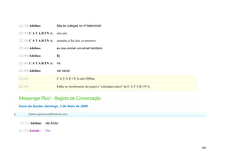 (22:39) Adelina:                fala às colegas no nº telemóvel

    (22:39) C A T A R I N A:        sim,sim

    (22:39) C A T A R I N A:        amanha ja lhe dou os numeros

    (22:40) Adelina:                eu vou enviar um email também

    (22:40) Adelina:                Bj

    (22:40) C A T A R I N A:        Ok

    (22:40) Adelina:                vai nanar

    (22:41)                         C A T A R I N A está Offline

    (22:41)                         Falha no recebimento do arquivo "calendario.docx" de C A T A R I N A.


    Messenger Plus! - Registo de Conversação
    Início da Sessão: domingo, 3 de Maio de 2009

             Adelina (geramovel@hotmail.com)


    (11:27) Adelina:       olá Anita

    (11:27) Anitah :       Olá




                                                                                                            180
 