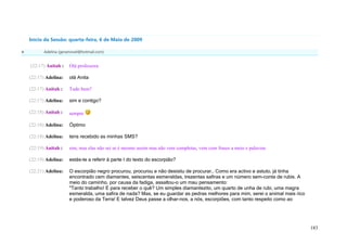 Início da Sessão: quarta-feira, 6 de Maio de 2009

          Adelina (geramovel@hotmail.com)


    (22:17) Anitah :    Olá professora

    (22:17) Adelina:    olá Anita

    (22:17) Anitah :    Tudo bem?

    (22:17) Adelina:    sim e contigo?

    (22:18) Anitah :    sempre

    (22:18) Adelina:    Óptimo

    (22:18) Adelina:    tens recebido as minhas SMS?

    (22:19) Anitah :    sim, mas elas não sei se é mesmo assim mas não vem completas, vem com frases a meio e palavras

    (22:19) Adelina:    estás-te a referir à parte I do texto do escorpião?

    (22:21) Adelina:    O escorpião negro procurou, procurou e não desistiu de procurar… Como era activo e astuto, já tinha
                        encontrado cem diamantes, seiscentas esmeraldas, trezentas safiras e um número sem-conta de rubis. A
                        meio do caminho, por causa da fadiga, assaltou-o um mau pensamento:
                        "Tanto trabalho! E para receber o quê? Um simples diamantezito, um quarto de unha de rubi, uma magra
                        esmeralda, uma safira de nada? Mas, se eu guardar as pedras melhores para mim, serei o animal mais rico
                        e poderoso da Terra! E talvez Deus passe a olhar-nos, a nós, escorpiões, com tanto respeito como ao




                                                                                                                                  183
 