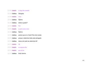 (22:24) Anitah :   eu digo-lhes amanha

(22:24) Adelina:   Obrigada

(22:24) Anitah :   é boa

(22:24) Adelina:   Óptimo

(22:24) Adelina:   estais a gostar?

(22:25) Anitah :   Sim

(22:25) Anitah :   eu pelo menos estou

(22:25) Adelina:   Óptimo

(22:25) Adelina:   parece que só a Carla Pinto não recebe

(22:25) Adelina:   porque o telemóvel dela está estragado

(22:25) Adelina:   deixa-a ler pelo teu telemóvel sff

(22:27) Anitah :   Ok

(22:27) Anitah :   eu empresto-lhe

(22:27) Anitah :   para ela ler

(22:27) Adelina:   linda menina




                                                            185
 