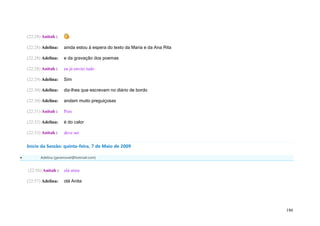 (22:28) Anitah :

    (22:28) Adelina:    ainda estou à espera do texto da Maria e da Ana Rita

    (22:28) Adelina:    e da gravação dos poemas

    (22:28) Anitah :    eu já enviei tudo

    (22:29) Adelina:    Sim

    (22:30) Adelina:    diz-lhes que escrevam no diário de bordo

    (22:30) Adelina:    andam muito preguiçosas

    (22:31) Anitah :    Pois

    (22:32) Adelina:    é do calor

    (22:33) Anitah :    deve ser

    Início da Sessão: quinta-feira, 7 de Maio de 2009

          Adelina (geramovel@hotmail.com)


    (22:56) Anitah :    olá stora

    (22:57) Adelina:    olá Anita




                                                                               186
 