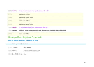 (22:59) Anitah :       Eu fiz uma noticia sem ser c/ aqueles titulos pode ser??

    (22:59)                Adelina está Offline

    (23:00)                Adelina está agora Online

    (23:00)                Adelina está Offline

    (23:02)                Adelina está agora Online

    (23:02) Anitah :       Eu fiz uma noticia sem ser c/ aqueles titulos pode ser??

    (23:02) Adelina:       sim anita, podes fazer com outro título, embora não fosse isso que pretendesse

    (23:02)                Anitah está Offline

    Messenger Plus! - Registo de Conversação
    Início da Sessão: sexta-feira, 1 de Maio de 2009

             Adelina (geramovel@hotmail.com)


    (22:41) Adelina:                olá Catarina

    (22:41) Adelina:                pediste os nºs às colegas?

    (22:41) C A T A R I N A:        Sim




                                                                                                            187
 