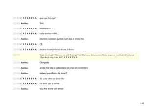(22:42) C A T A R I N A:   quer que lhe diga?

(22:42) Adelina:           Sim

(22:42) C A T A R I N A:   madalena-9177…

(22:43) C A T A R I N A:   carla marina-91090…

(22:43) Adelina:           escreve-os todos juntos num doc e envia-me

(22:43) C A T A R I N A:   Ok

(22:55) C A T A R I N A:   Iniciou a transferência de um ficheiro

(22:55)                    Você recebeu C:Documents and SettingsUserOs meus documentosMeus arquivos recebidosContactos
                           1Sec.docx com êxito de C A T A R I N A.

(22:55) Adelina:           Obrigada

(22:55) Adelina:           ainda me falta o calendário do mes de novembro

(22:55) Adelina:           sabes quem ficou de fazer?

(22:56) C A T A R I N A:   foi a ana abreu eu disse-lhe

(22:56) C A T A R I N A:   ela disse que ia enviar

(22:56) Adelina:           vou-lhe enviar um email




                                                                                                                              188
 