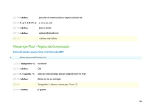 (23:10) Adelina:                para ter os meses todos e depois subtitui-se

    (23:10) C A T A R I N A:        e envio pa ond

    (23:10) Adelina:                para o email

    (23:10) Adelina:                epbsec@gmail.com

    (23:17)                         Adelina está Offline


    Messenger Plus! - Registo de Conversação
    Início da Sessão: quarta-feira, 6 de Maio de 2009

             Adelina (geramovel@hotmail.com)


    (22:57) Trenguinha =]:        ola stora!

    (22:57) Adelina:              Olá

    (22:58) Trenguinha =]:        stora eu não consigo gravar o clip de som no mp4

    (22:58) Adelina:              deixa ver se eu consigo

    (23:03)                       Trenguinha =] alterou o nome para "Ana =']"

    (23:03) Adelina:              já gravei




                                                                                     190
 