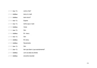 (23:03) Ana =']:   como o fez?

(23:03) Adelina:   tens aí o mp4

(23:03) Adelina:   tens micro?

(23:03) Ana =']:   Espere

(23:04) Ana =']:   tenho aqui o mp4

(23:04) Adelina:   Voice

(23:04) Ana =']:   Sim

(23:04) Adelina:   M – menu

(23:04) Ana =']:   Sim

(23:04) Adelina:   M –menu

(23:04) Adelina:   Novamente

(23:05) Ana =']:   Sim

(23:05) Ana =']:   tem que dizer o que exactamente?

(23:05) Adelina:   com as setas da direita

(23:05) Adelina:   encontra recorder




                                                      191
 