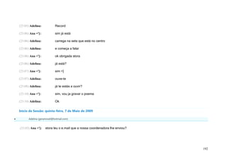(23:05) Adelina:           Record

    (23:06) Ana =']:           sim já está

    (23:06) Adelina:           carrega na seta que está no centro

    (23:06) Adelina:           e começa a falar

    (23:06) Ana =']:           ok obrigada stora

    (23:06) Adelina:           já está?

    (23:07) Ana =']:           sim =]

    (23:07) Adelina:           ouve-te

    (23:08) Adelina:           já te estás a ouvir?

    (23:10) Ana =']:           sim, vou ja gravar o poema

    (23:10) Adelina:           Ok

    Início da Sessão: quinta-feira, 7 de Maio de 2009

          Adelina (geramovel@hotmail.com)


    (23:02) Ana =']:    stora leu o e.mail que a nossa coordenadora lhe enviou?




                                                                                  192
 