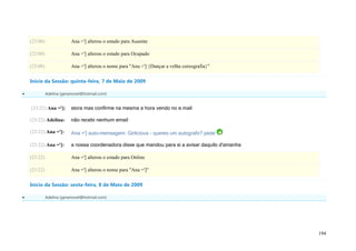 (23:06)                Ana ='] alterou o estado para Ausente

    (23:08)                Ana ='] alterou o estado para Ocupado

    (23:08)                Ana ='] alterou o nome para "Ana ='] {Dançar a velha coreografia}"

    Início da Sessão: quinta-feira, 7 de Maio de 2009

             Adelina (geramovel@hotmail.com)


    (23:22) Ana =']:       stora mas confirme na mesma a hora vendo no e.mail

    (23:22) Adelina:       não recebi nenhum email

    (23:22) Ana =']:       Ana ='] auto-mensagem: Girlicious - queres um autografo? pede

    (23:22) Ana =']:       a nossa coordenadora disse que mandou para si a avisar daquilo d'amanha

    (23:22)                Ana ='] alterou o estado para Online

    (23:22)                Ana ='] alterou o nome para "Ana =']"

    Início da Sessão: sexta-feira, 8 de Maio de 2009

             Adelina (geramovel@hotmail.com)




                                                                                                     194
 
