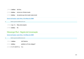 (19:38) Adelina:   olá Ana,

    (19:38) Adelina:   envia-me o ficheiro áudio

    (19:38) Adelina:   do poema que não recebi neste email

    Início da Sessão: sexta-feira, 8 de Maio de 2009

         Adelina (geramovel@hotmail.com)


    (19:40) Ana =']:   Okey stora espere

    (19:40) Adelina:   Ok


    Messenger Plus! - Registo de Conversação
    Início da Sessão: sexta-feira, 1 de Maio de 2009

         Adelina (geramovel@hotmail.com)


    (22:41) Adelina:            olá Catarina

    (22:41) Adelina:            pediste os nºs às colegas?

    (22:41) C A T A R I N A:    Sim




                                                             195
 