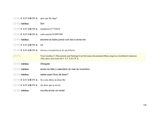 (22:42) C A T A R I N A:   quer que lhe diga?

(22:42) Adelina:           Sim

(22:42) C A T A R I N A:   madalena-917724476

(22:43) C A T A R I N A:   carla marina-910901906

(22:43) Adelina:           escreve-os todos juntos num doc e envia-me

(22:43) C A T A R I N A:   Ok

(22:55) C A T A R I N A:   Iniciou a transferência de um ficheiro

(22:55)                    Você recebeu C:Documents and SettingsUserOs meus documentosMeus arquivos recebidosContactos
                           1Sec.docx com êxito de C A T A R I N A.

(22:55) Adelina:           Obrigada

(22:55) Adelina:           ainda me falta o calendário do mes de novembro

(22:55) Adelina:           sabes quem ficou de fazer?

(22:56) C A T A R I N A:   foi a ana abreu eu disse-lhe

(22:56) C A T A R I N A:   ela disse que ia enviar

(22:56) Adelina:           vou-lhe enviar um email




                                                                                                                              196
 