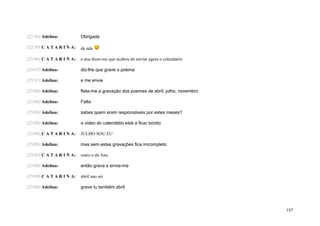 (22:56) Adelina:           Obrigada

(22:59) C A T A R I N A:   de nda

(23:06) C A T A R I N A:   a ana disse-me que acabou de enviar agora o calendario

(23:07) Adelina:           diz-lhe que grave o poema

(23:07) Adelina:           e me envie

(23:08) Adelina:           flata-me a gravação dos poemas de abril. julho, novembro

(23:08) Adelina:           Falta

(23:08) Adelina:           sabes quem eram responsáveis por estes meses?

(23:08) Adelina:           o vídeo do calendátio está a ficar bonito

(23:09) C A T A R I N A:   JULHO SOU EU

(23:09) Adelina:           mas sem estas gravações fica imcompleto

(23:09) C A T A R I N A:   outro e da Ana

(23:09) Adelina:           então grava e envia-me

(23:09) C A T A R I N A:   abril nao sei

(23:09) Adelina:           grava tu também abril




                                                                                      197
 