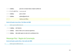 (23:10) Adelina:                para ter os meses todos e depois subtitui-se

    (23:10) C A T A R I N A:        e envio pa ond

    (23:10) Adelina:                para o email

    (23:10) Adelina:                epbsec@gmail.com

    (23:17)                         Adelina está Offline

    Início da Sessão: terça-feira, 5 de Maio de 2009

             Adelina (geramovel@hotmail.com)


    (21:40) Adelina:       olá Catarina

    (21:40) Adelina:       estive a falar com os alunos argentinos

    (21:40) Adelina:       eles estão agora na aula com a professora Ana



    Messenger Plus! - Registo de Conversação
    Início da Sessão: quinta-feira, 4 de Junho de 2009

             Adelina (geramovel@hotmail.com)




                                                                                   198
 