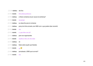 (23:29) Adelina:   olá Ana

(23:30) Anitah:    Olá senhora professora

(23:30) Adelina:   a Diana contactou-te por causa do workshop?

(23:30) Anitah:    nao porque

(23:30) Adelina:   eu disse-lhe para te contactar

(23:31) Adelina:   pois já te tinha enviado uma SMS com o que podeis dizer amanhã

(23:32) Anitah:    sim

(23:32) Anitah:    e e para falar com ela?

(23:33) Adelina:   para vos organizardes

(23:37) Anitah:    amanha eu falo com elas todas

(23:37) Adelina:   ok

(23:37) Adelina:   falais sobre aquilo que fizestes

(23:37) Anitah:    ok

(23:38) Adelina:   percebeste o SMS que te enviei?

(23:38) Anitah:    sim




                                                                                    199
 