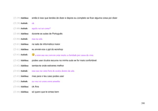 (23:39) Adelina:   então é isso que tendes de dizer e depois eu completo se ficar alguma coisa por dizer

(23:39) Anitah:    ok

(23:40) Anitah:    aquilo vai ser como?

(23:40) Adelina:   durante as aulas de Português

(23:40) Anitah:    mas na sala

(23:41) Adelina:   na sala de informática maior

(23:41) Adelina:   eu enviei-vos o ppt do worshop

(23:41) Anitah:         a mim nao me convem estar muito a claridade por causa da vista

(23:42) Adelina:   podes usar óculos escuros na minha aula se for mais confortável

(23:42) Adelina:   sentas-te onde estiveres melhor

(23:42) Anitah:    mas nao me sinto bem de oculos dentro da sala

(23:43) Adelina:   mas para o teu caso podes usar

(23:43) Anitah:    eu vou ver como estou amanha

(23:44) Adelina:   ok Ana

(23:44) Adelina:   só quero que te sintas bem




                                                                                                           200
 