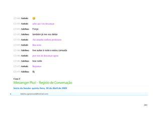 (23:44) Anitah:

    (23:45) Anitah:    acho que vou descançar

    (23:45) Adelina:   Força

    (23:45) Adelina:   também já me vou deitar

    (23:45) Anitah:    Até amanha senhora professora

    (23:45) Anitah:    Boa noite

    (23:46) Adelina:   tive aulas à noite e estou cansada

    (23:46) Anitah:    pois tem de descançar agora

    (23:46) Adelina:   boa noite

    (23:47) Anitah:    Beijinhos

    (23:47) Adelina:   Bj


    Caso C
    Messenger Plus! - Registo de Conversação
    Início da Sessão: quinta-feira, 30 de Abril de 2009

         Adelina (geramovel@hotmail.com)




                                                            201
 