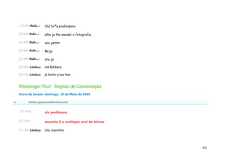 (23:08) Babi...:   Olá Srªa professora

    (23:08) Babi...:   olhe ja lhe mandei a fotografia.

    (23:08) Babi...:   vou jantar

    (23:08) Babi...:   Beijo

    (23:08) Babi...:   ate já

    (23:09) Adelina:   olá Bárbara

    (23:10) Adelina:   já tenho a tua foto


    Messenger Plus! - Registo de Conversação
    Início da Sessão: domingo, 10 de Maio de 2009

          Adelina (geramovel@hotmail.com)


    (21:30) :          ola professora

    (21:30) :          amanha é a avaliaçao oral de leitura

    (21:30) Adelina:   Olá Joaninha




                                                              202
 