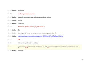 (21:30) Adelina:   sim Joana

(21:30) :          eu fiz a gravaçao em casa

(21:30) Adelina:   preparais um entre os que estão lidos por mim no podcast

(21:30) Adelina:   óptimo

(21:30) Adelina:   Envia-ma

(21:31) :          Ainda vou passar para o pc ja lh envio =)

(21:31) Adelina:   Ok

(21:33) Adelina:   Joana quando tiveres um tempinho preenche este questionário sff

(21:33) Adelina:   http://www.surveymonkey.com/s.aspx?sm=GlfU3XenT0PvJCTglZqskA_3d_3d

(21:33) :          Ok

(21:36) :          Iniciou a transferência de um ficheiro

(21:35)            Você recebeu C:Documents and SettingsUserOs meus documentosMeus arquivos recebidosJoana Rei com êxito
                   de          JU™                                    =)    .

(21:36) Adelina:   vou ouvir




                                                                                                                                203
 