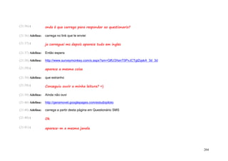 (21:36) :          onde é que carrego para responder ao questionario?

(21:36) Adelina:   carrega no link que te enviei

(21:37) :          ja carreguei ms depois aparece tudo em ingles

(21:37) Adelina:   Então espera

(21:38) Adelina:   http://www.surveymonkey.com/s.aspx?sm=GlfU3XenT0PvJCTglZqskA_3d_3d

(21:39) :          aparece a mesma coisa

(21:39) Adelina:   que estranho

(21:39) :          Conseguiu ouvir a minha leitura? =)

(21:39) Adelina:   Ainda não ouvi

(21:40) Adelina:   http://geramovel.googlepages.com/estudopiloto

(21:40) Adelina:   carrega a partir desta página em Questionário SMS

(21:40) :          Ok

(21:41) :          aparece-m a mesma janela




                                                                                        204
 