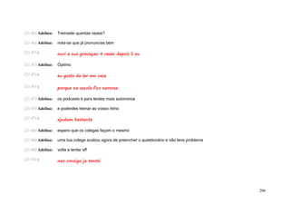 (21:46) Adelina:   Treinaste quantas vezes?

(21:46) Adelina:   nota-se que já pronuncias bem

(21:47) :          ouvi a sua gravaçao 4 vezes depois li eu

(21:47) Adelina:   Óptimo

(21:47) :          eu gosto de ler em casa

(21:47) :          porque na escola fico nervosa

(21:47) Adelina:   os podcasts é para terdes mais autonomia

(21:47) Adelina:   e poderdes treinar ao vosso ritmo

(21:47) :          ajudam bastante

(21:48) Adelina:   espero que os colegas façam o mesmo

(21:48) Adelina:   uma tua colega acabou agora de preencher o questionário e não teve problema

(21:48) Adelina:   volta a tentar sff

(21:52) :          nao consigo ja tentei




                                                                                                 206
 