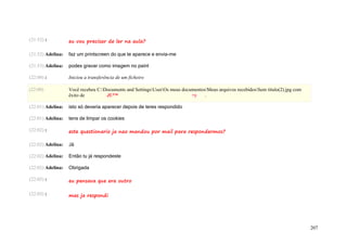 (21:52) :          eu vou precisar de ler na aula?

(21:52) Adelina:   faz um printscreen do que te aparece e envia-me

(21:53) Adelina:   podes gravar como imagem no paint

(22:00) :          Iniciou a transferência de um ficheiro

(22:00)            Você recebeu C:Documents and SettingsUserOs meus documentosMeus arquivos recebidosSem título(2).jpg com
                   êxito de         JU™                                    =)    .

(22:01) Adelina:   isto só deveria aparecer depois de teres respondido

(22:01) Adelina:   tens de limpar os cookies

(22:02) :          este questionario ja nao mandou por mail para respondermos?

(22:02) Adelina:   Já

(22:02) Adelina:   Então tu já respondeste

(22:02) Adelina:   Obrigada

(22:03) :          eu pensava que era outro

(22:03) :          mas ja respondi




                                                                                                                                  207
 