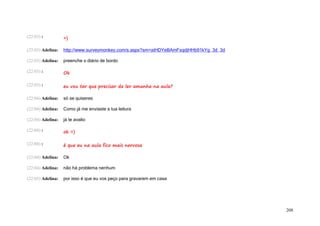 (22:03) :          =)

(22:03) Adelina:   http://www.surveymonkey.com/s.aspx?sm=aiHDYeBAmFxqdjHHb91kYg_3d_3d

(22:03) Adelina:   preenche o diário de bordo

(22:03) :          Ok

(22:03) :          eu vou ter que precisar de ler amanha na aula?

(22:04) Adelina:   só se quiseres

(22:04) Adelina:   Como já me enviaste a tua leitura

(22:04) Adelina:   já te avalio

(22:04) :          ok =)

(22:04) :          é que eu na aula fico mais nervosa

(22:04) Adelina:   Ok

(22:04) Adelina:   não há problema nenhum

(22:05) Adelina:   por isso é que eu vos peço para gravarem em casa




                                                                                        208
 