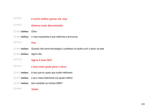 (22:05) :          é muito melhor gravar em casa

(22:05) :          Estamos mais descontraídos

(22:06) Adelina:   Claro

(22:06) Adelina:   o mais importante é que melhores a pronuncia

(22:06) :          Pois

(22:06) Adelina:   Quando não havia tecnologias o professor só podia ouvir o aluno na sala

(22:06) Adelina:   Agora não

(22:07) :          Agora é mais fácil

(22:07) :          e traz mais ajuda para o aluno

(22:07) Adelina:   é isso que eu quero que vocês melhorem

(22:07) Adelina:   e se o vosso telemóvel vos ajudar melhor

(22:07) Adelina:   tens recebido as minhas SMS?

(22:08) :          Tenho




                                                                                             209
 