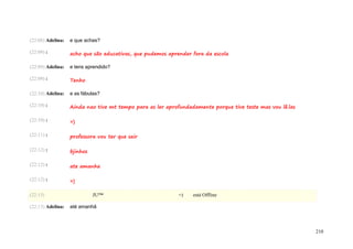 (22:08) Adelina:   e que achas?

(22:09) :          acho que são educativas, que pudemos aprender fora da escola

(22:09) Adelina:   e tens aprendido?

(22:09) :          Tenho

(22:10) Adelina:   e as fábulas?

(22:10) :          Ainda nao tive mt tempo para as ler aprofundadamente porque tive teste mas vou lê.las

(22:10) :          =)

(22:11) :          professora vou ter que sair

(22:12) :          bjinhos

(22:12) :          ate amanha

(22:12) :          =)

(22:13)                      JU™                            =)   está Offline

(22:13) Adelina:   até amanhã



                                                                                                           210
 