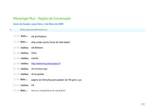 Messenger Plus! - Registo de Conversação
    Início da Sessão: sexta-feira, 1 de Maio de 2009

          Adelina (geramovel@hotmail.com)


    (21:45) Babi...:   ola professora

    (21:45) Babi...:   olhe ainda aceita fotos da liberdade?

    (21:45) Adelina:   olá Bárbara

    (21:46) Adelina:   Claro

    (21:46) Adelina:   manda

    (21:46) Adelina:   http://etwinning.educapass.fr/

    (21:46) Adelina:   vê os livros aqui

    (21:46) Adelina:   vê se gostas

    (21:46) Babi...:   espere so 2minutos para passar do tlm para o pc

    (21:47) Adelina:   Ok

    (21:56) Babi...:   Iniciou a transferência de um ficheiro




                                                                         211
 
