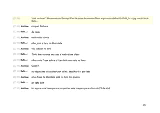 (21:56)            Você recebeu C:Documents and SettingsUserOs meus documentosMeus arquivos recebidos01-05-09_1416.jpg com êxito de
                   Babi....

(22:00) Adelina:   obrigad Bárbara

(22:00) Babi...:   de nada

(22:01) Adelina:   está muito bonita

(22:01) Babi...:   olhe ja vi o livro da liberdade

(22:01) Adelina:   vou colocar no livro

(22:01) Babi...:   Tinha tres cravos em casa e lembrei me disso

(22:01) Babi...:   olha a mia frase sobre a liberdade nao esta no livro

(22:01) Adelina:   Qualé?

(22:01) Babi...:   eu esquecime de assinar por baixo, secalhar foi por isso

(22:02) Adelina:   a tua frase da liberdade está no livro dos jovens

(22:02) Babi...:   ah esta bom

(22:02) Adelina:   faz agora uma frase para acompanhar esta imagem para o livro do 25 de abril




                                                                                                                                  212
 