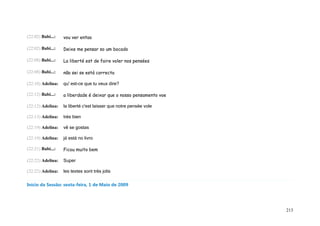 (22:02) Babi...:   vou ver entao

(22:02) Babi...:   Deixe me pensar so um bocado

(22:08) Babi...:   La liberté est de faire voler nos pensées

(22:08) Babi...:   não sei se está correcta

(22:10) Adelina:   qu' est-ce que tu veux dire?

(22:12) Babi...:   a liberdade é deixar que o nosso pensamento voe

(22:12) Adelina:   la liberté c'est laisser que notre pensée vole

(22:13) Adelina:   très bien

(22:19) Adelina:   vê se gostas

(22:19) Adelina:   já está no livro

(22:21) Babi...:   Ficou muito bem

(22:22) Adelina:   Super

(22:22) Adelina:   les textes sont très jolis

Início da Sessão: sexta-feira, 1 de Maio de 2009




                                                                     213
 