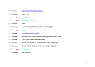 (19:24) Adelina:       http://escafrancais.mypodcast.com/

(19:24) Adelina:       estou a ouvir

(19:25) *    patric:   Ok , obrigada (:

(19:25) *    patric:   O meu estava com erro

(19:25) Adelina:       ótimo

(19:26) Adelina:       se precisares da minha ajuda, não tenhas vergonha

(19:26) *    patric:   Ok : D

(19:26) Adelina:       http://etwinning.educapass.fr/

(19:26) Adelina:       já publiquei dois livros ainda me falta concluir o livros sobre Braga

(19:27) Adelina:       O teu grupo acaba o vídeo sobre braga

(19:27) Adelina:       preciso que uma de vós grave em voz os textos sobre braga

(19:28) Adelina:       dá uma vista de olhos nos livros e diz-me o que te parece

(19:30) *    patric:   Ok , já estou a ver !

(19:30) Adelina:       que te parece?




                                                                                               215
 