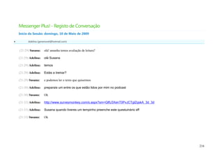 Messenger Plus! - Registo de Conversação
    Início da Sessão: domingo, 10 de Maio de 2009

         Adelina (geramovel@hotmail.com)


    (21:29) Susana:    olá! amanha temos avaliação de leitura?

    (21:29) Adelina:   olá Susana

    (21:29) Adelina:   temos

    (21:29) Adelina:   Estás a treinar?

    (21:29) Susana:    e podemos ler o texto que quisermos

    (21:30) Adelina:   preparais um entre os que estão lidos por mim no podcast

    (21:30) Susana:    Ok

    (21:32) Adelina:   http://www.surveymonkey.com/s.aspx?sm=GlfU3XenT0PvJCTglZqskA_3d_3d

    (21:33) Adelina:   Susana quando tiveres um tempinho preenche este questuinário sff

    (21:33) Susana:    Ok




                                                                                            216
 