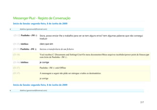 Messenger Plus! - Registo de Conversação
    Início da Sessão: segunda-feira, 8 de Junho de 2009

             Adelina (geramovel@hotmail.com)


    (21:12) Paulinha - JM (:        Stora, posso enviar-lhe o trabalho para ver se tem alguns erros? tem algumas palavras que não consegui
                                    traduzir

    (21:13) Adelina:                claro que sim

    (21:13) Paulinha - JM (:        Iniciou a transferência de um ficheiro

    (21:14)                         Você recebeu C:Documents and SettingsUserOs meus documentosMeus arquivos recebidospower point de frances.ppt
                                    com êxito de Paulinha - JM (:.

    (21:16) Adelina:                je corrige

    (21:17)                         Paulinha - JM (: está Offline

    (21:17)                         A mensagem a seguir não pôde ser entregue a todos os destinatários:

                                    je corrige

    Início da Sessão: segunda-feira, 8 de Junho de 2009

             Adelina (geramovel@hotmail.com)




                                                                                                                                            217
 