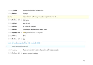 (21:30) Adelina:                Iniciou a transferência de um ficheiro

    (21:29) Adelina:                Corrige

    (21:30)                         A transferência de "power point de frances.ppt" está concluída.

    (21:31) Paulinha - JM (:        Obrigada

    (21:32) Adelina:                pas de quoi

    (21:32) Adelina:                le travail est très bien

    (21:32) Adelina:                j'espère que la présentation le soit aussi

    (21:34) Paulinha - JM (:             é para apresentar na segunda?

    (21:35) Adelina:                Sim

    (21:35) Paulinha - JM (:        Ok


    Início da Sessão: segunda-feira, 8 de Junho de 2009

             Adelina (geramovel@hotmail.com)


    (21:49) Adelina:                Paula acrescentai no ultimo diapositivo as fontes consultadas

    (21:50) Paulinha - JM (:        ah, sim. esqueci-me disso




                                                                                                      218
 