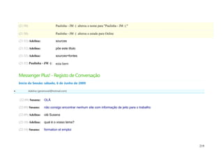(21:50)                         Paulinha - JM (: alterou o nome para "Paulinha - JM (:"

    (21:50)                         Paulinha - JM (: alterou o estado para Online

    (21:52) Adelina:                sources

    (21:52) Adelina:                põe este título

    (21:52) Adelina:                sources=fontes

    (21:52) Paulinha - JM (:        esta bem


    Messenger Plus! - Registo de Conversação
    Início da Sessão: sábado, 6 de Junho de 2009

             Adelina (geramovel@hotmail.com)


    (22:09) Susana:       OLÁ

    (22:09) Susana:       não consigo encontrar nenhum site com informação de jeito para o trabalho

    (22:09) Adelina:      olá Susana

    (22:10) Adelina:      qual é o vosso tema?

    (22:10) Susana:       formation et emploi




                                                                                                      219
 