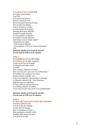 LA CIGALE ET LA FOURMI
La Cigale, ayant chanté
Tout l'été,
S’est trouvé très pauvre
Quand le froid est venu :
Pas un seul petit morceau de pain.
Elle est allé crier famine
Chez la Fourmi sa voisine,
Lui demandant de lui prêter
Quelque grain pour subsister
Jusqu'à la saison nouvelle.
"Je vous paierai, lui dit-elle,
La Fourmi n'est pas prêteuse :
Que faisiez-vous au temps chaud ?
a demandé à la Cigale.
- Nuit et jour je chantais.
- Vous chantiez ? Eh bien! dansez maintenant.
FIN
Question: Quelle est la leçon de morale?
Envoie-moi un SMS avec la réponse.

Fable 2
LE CORBEAU ET LE RENARD
Le Corbeau, sur un arbre suspendu,
Tenait en son bec un fromage.
Le Renard, par l'odeur attiré,
Lui a dit:
"Hé ! bonjour, Monsieur Corbeau.
Que vous êtes joli ! que vous me semblez beau !
Le Corbeau très vaniteux à ces mots;
Et pour montrer sa belle voix,
Il ouvre un large bec, laisse tomber le fromage.
Le Renard le prend et dit : "bon Monsieur,
Apprenez que tout adorateur
Vit aux coûts de celui qui l'écoute :
Le Corbeau, honteux et confus,
a Juré, mais un peu tard, qu'on ne l'y prendrait plus.

Question: Quelle est la leçon de morale?
Envoie-moi un SMS avec la réponse.

Fable 3
LE RAT DE VILLE ET LE RAT DES CHAMPS
Autrefois le Rat de ville
a invité le Rat des champs,
à venir chez lui manger.
Rien ne manquait au festin ;
Mais quelqu'un a troublé la fête
Pendant qu'ils étaient au repas.
A la porte de la salle


                                                         22
 