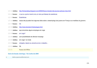 (22:13) Adelina:      http://fontanablog.blogspot.com/2009/04/pour-lemploi-des-jeunes-sarkozy-mise.html

    (22:15) Susana:       o que eu queria mesmo era um site que falasse de esatisticas

    (22:15) Susana:       Estatísticas

    (22:16) Adelina:      nesse site já podes tirar algumas ideia sobre o desemprego dos jovens em França e as medidas do governo

    (22:17) Susana:       Ok

    (22:18) Adelina:      http://www.letudiant.fr/jobsstages.html

    (22:19) Adelina:      aqui encontras alguns empregos em voga

    (22:19) Susana:       em voga?

    (22:20) Adelina:      com possibilidade de oferecer emprego

    (22:20) Adelina:      em voga= na moda

    (22:23) Susana:       obrigada, depois eu amanha envio o trabalho...

    (22:23) Adelina:      Ok

    (22:23)               Susana está Offline

    Início da Sessão: domingo, 7 de Junho de 2009

             Adelina (geramovel@hotmail.com)




                                                                                                                                    220
 