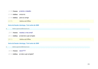(12:50) Susana:       ja tenho o trabalho

    (12:50) Adelina:      envia-mo

    (12:50) Adelina:      para eu corrigir

    (12:55)               Adelina está Offline

    Início da Sessão: domingo, 7 de Junho de 2009

             Adelina (geramovel@hotmail.com)


    (20:11) Susana:       recebeu o meu email'

    (20:11) Adelina:      já reenviei o ppt corrigido

    (20:11)               Adelina está Offline

    Início da Sessão: domingo, 7 de Junho de 2009

             Adelina (geramovel@hotmail.com)


    (20:16) Susana:       stora????

    (20:16) Adelina:      já viste o ppt corrigido?




                                                        221
 