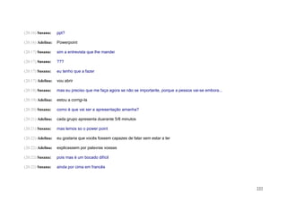 (20:16) Susana:    ppt?

(20:16) Adelina:   Powerpoint

(20:17) Susana:    sim a entrevista que lhe mandei

(20:17) Susana:    ???

(20:17) Susana:    eu tenho que a fazer

(20:17) Adelina:   vou abrir

(20:18) Susana:    mas eu preciso que me faça agora se não se importante, porque a pessoa vai-se embora...

(20:19) Adelina:   estou a corrigi-la

(20:20) Susana:    como é que vai ser a apresentação amanha?

(20:21) Adelina:   cada grupo apresenta duarante 5/8 minutos

(20:21) Susana:    mas lemos so o power point

(20:22) Adelina:   eu gostaria que vocês fossem capazes de falar sem estar a ler

(20:22) Adelina:   explicassem por palavras vossas

(20:22) Susana:    pois mas é um bocado difícil

(20:22) Susana:    ainda por cima em francês




                                                                                                             222
 
